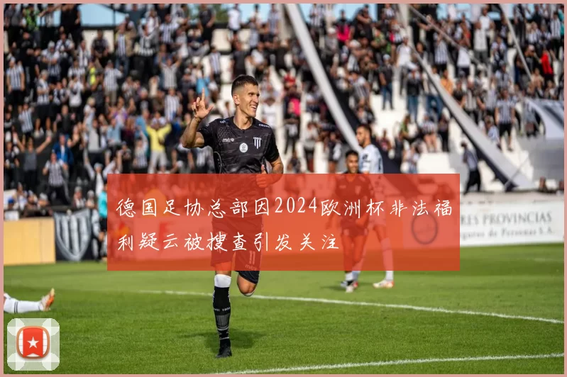 德国足协总部因2024欧洲杯非法福利疑云被搜查引发关注