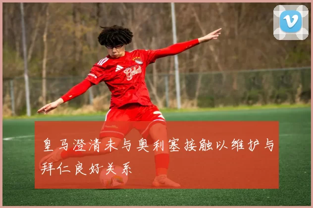 皇马澄清未与奥利塞接触以维护与拜仁良好关系