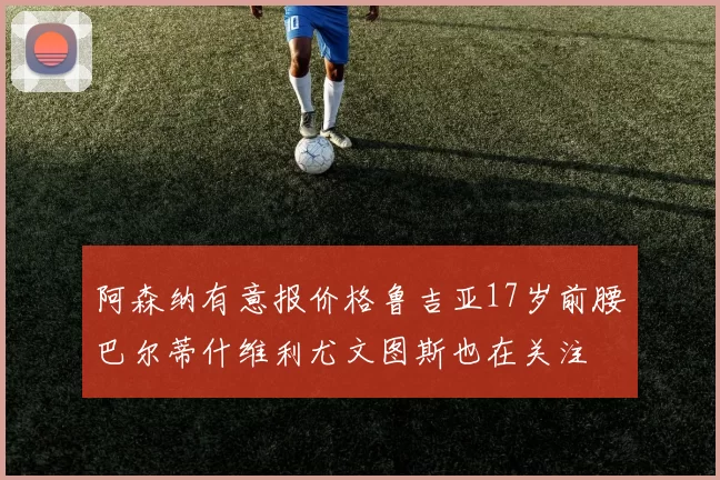 阿森纳有意报价格鲁吉亚17岁前腰巴尔蒂什维利尤文图斯也在关注
