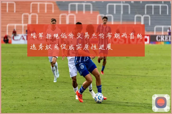 绿军拒绝低价交易杰伦布朗两首轮选秀权或促成实质性进展